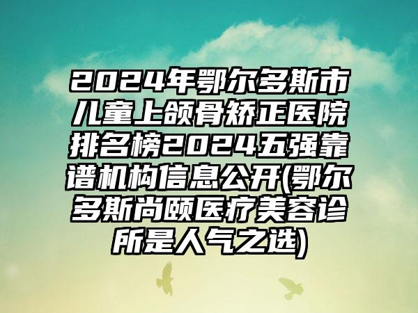 2024年鄂尔多斯市儿童上颌骨矫正医院排名榜2024五强靠谱机构信息公开(鄂尔多斯尚颐医疗美容诊所是人气之选)