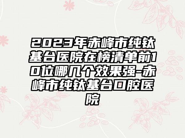 2023年赤峰市纯钛基台医院在榜清单前10位哪几个效果强-赤峰市纯钛基台口腔医院