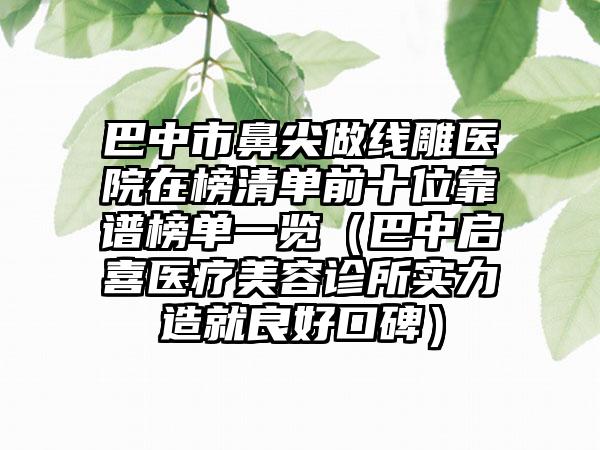 巴中市鼻尖做线雕医院在榜清单前十位靠谱榜单一览（巴中启喜医疗美容诊所实力造就良好口碑）