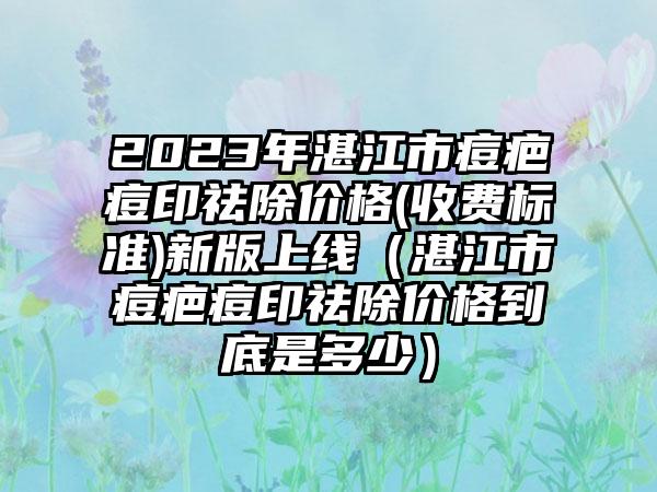 2023年湛江市痘疤痘印祛除价格(收费标准)新版上线（湛江市痘疤痘印祛除价格到底是多少）