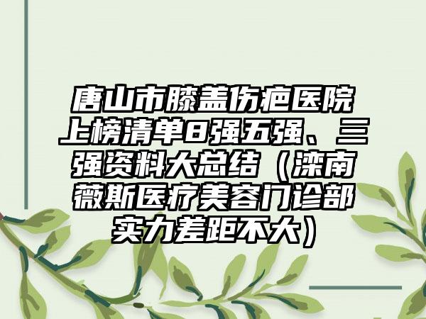 唐山市膝盖伤疤医院上榜清单8强五强、三强资料大总结（滦南薇斯医疗美容门诊部实力差距不大）