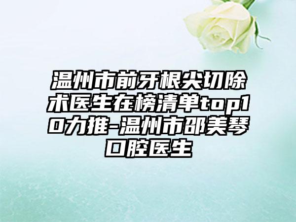 温州市前牙根尖切除术医生在榜清单top10力推-温州市邵美琴口腔医生