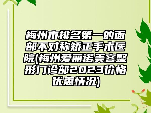 梅州市排名第一的面部不对称矫正手术医院(梅州爱丽诺美容整形门诊部2023价格优惠情况)