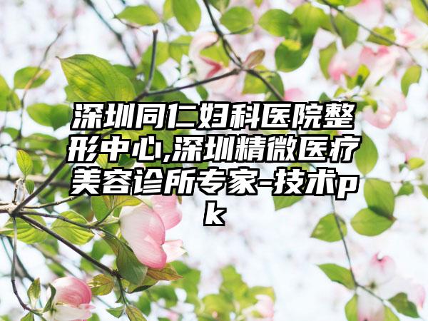 深圳同仁妇科医院整形中心,深圳精微医疗美容诊所专家-技术pk