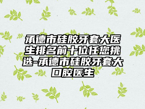 承德市硅胶牙套大医生排名前十位任您挑选-承德市硅胶牙套大口腔医生