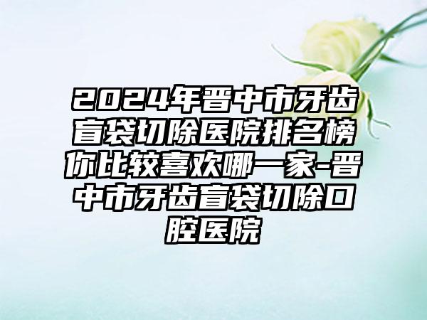 2024年晋中市牙齿盲袋切除医院排名榜你比较喜欢哪一家-晋中市牙齿盲袋切除口腔医院