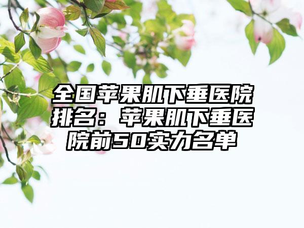 全国苹果肌下垂医院排名：苹果肌下垂医院前50实力名单