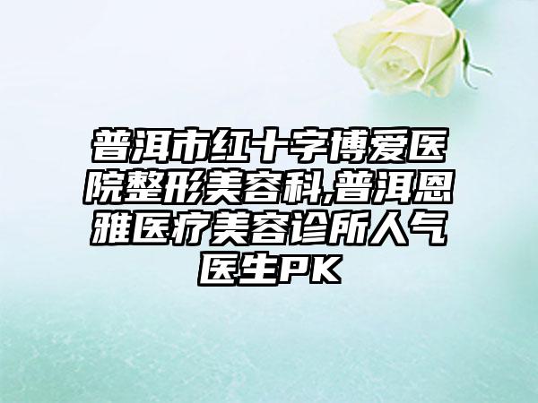 普洱市红十字博爱医院整形美容科,普洱恩雅医疗美容诊所人气医生PK