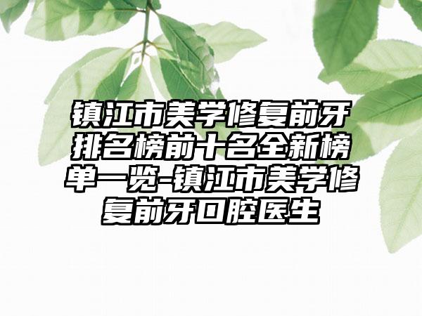 镇江市美学修复前牙排名榜前十名全新榜单一览-镇江市美学修复前牙口腔医生