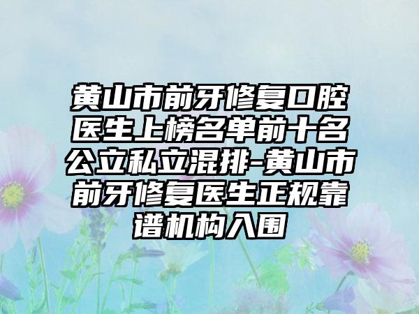 黄山市前牙修复口腔医生上榜名单前十名公立私立混排-黄山市前牙修复医生正规靠谱机构入围