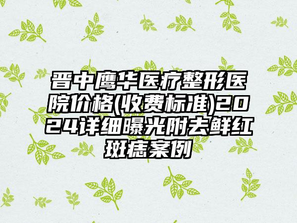 晋中鹰华医疗整形医院价格(收费标准)2024详细曝光附去鲜红斑痣案例