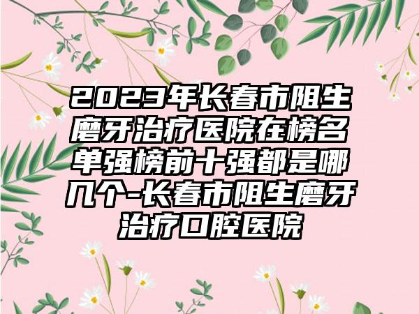 2023年长春市阻生磨牙治疗医院在榜名单强榜前十强都是哪几个-长春市阻生磨牙治疗口腔医院