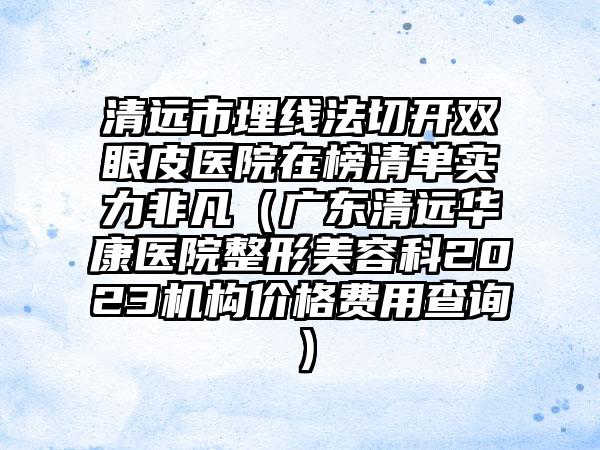 清远市埋线法切开双眼皮医院在榜清单实力非凡（广东清远华康医院整形美容科2023机构价格费用查询）