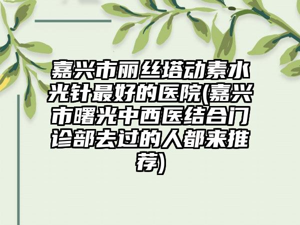 嘉兴市丽丝塔动素水光针最好的医院(嘉兴市曙光中西医结合门诊部去过的人都来推荐)