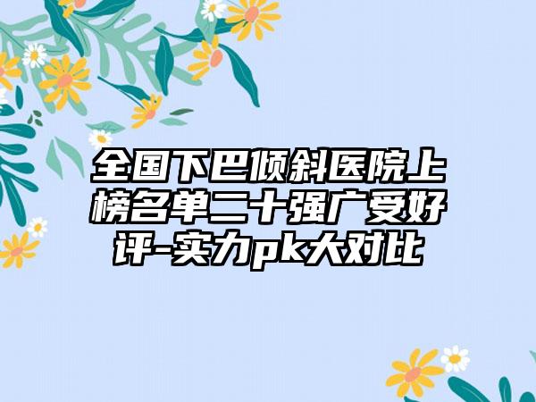 全国下巴倾斜医院上榜名单二十强广受好评-实力pk大对比