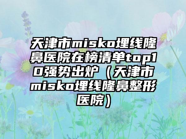 天津市misko埋线隆鼻医院在榜清单top10强势出炉（天津市misko埋线隆鼻整形医院）