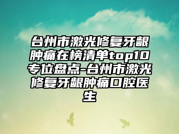 台州市激光修复牙龈肿痛在榜清单top10专位盘点-台州市激光修复牙龈肿痛口腔医生