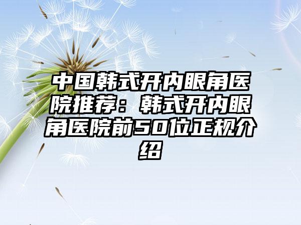 中国韩式开内眼角医院推荐：韩式开内眼角医院前50位正规介绍