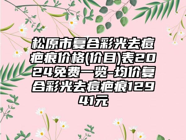 松原市复合彩光去痘疤痕价格(价目)表2024免费一览-均价复合彩光去痘疤痕12941元