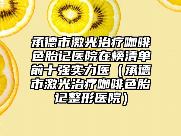 承德市激光治疗咖啡色胎记医院在榜清单前十强实力医（承德市激光治疗咖啡色胎记整形医院）