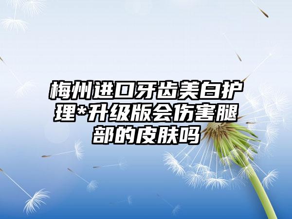 梅州进口牙齿美白护理*升级版会伤害腿部的皮肤吗