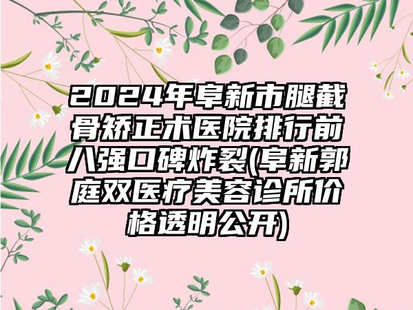 2024年阜新市腿截骨矫正术医院排行前八强口碑炸裂(阜新郭庭双医疗美容诊所价格透明公开)