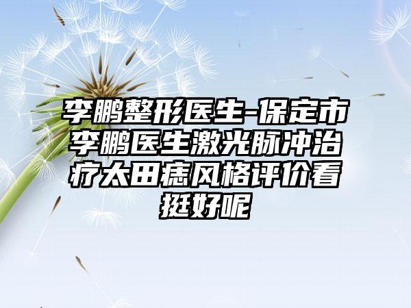 李鹏整形医生-保定市李鹏医生激光脉冲治疗太田痣风格评价看挺好呢