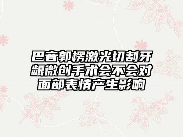 巴音郭楞激光切割牙龈微创手术会不会对面部表情产生影响