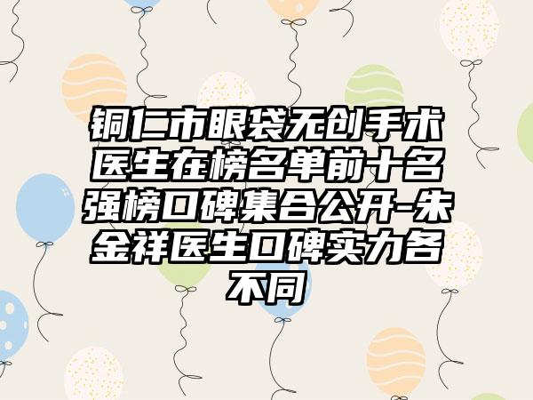 铜仁市眼袋无创手术医生在榜名单前十名强榜口碑集合公开-朱金祥医生口碑实力各不同