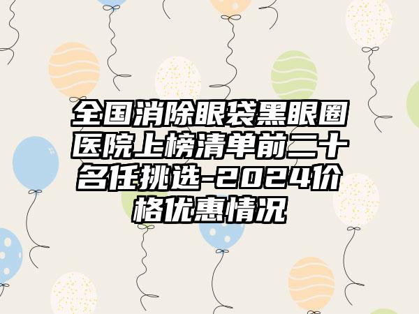 全国消除眼袋黑眼圈医院上榜清单前二十名任挑选-2024价格优惠情况