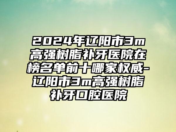 2024年辽阳市3m高强树脂补牙医院在榜名单前十哪家权威-辽阳市3m高强树脂补牙口腔医院