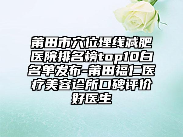 莆田市穴位埋线减肥医院排名榜top10白名单发布-莆田福仁医疗美容诊所口碑评价好医生