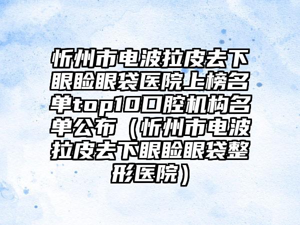 忻州市电波拉皮去下眼睑眼袋医院上榜名单top10口腔机构名单公布（忻州市电波拉皮去下眼睑眼袋整形医院）