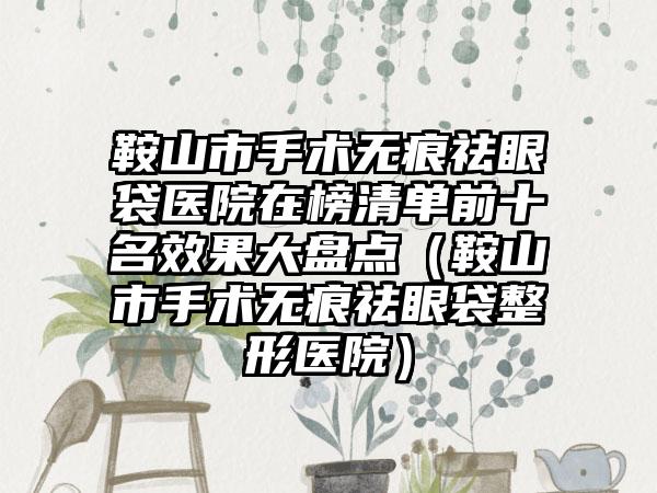 鞍山市手术无痕祛眼袋医院在榜清单前十名效果大盘点（鞍山市手术无痕祛眼袋整形医院）