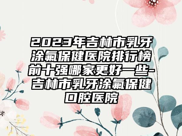 2023年吉林市乳牙涂氟保健医院排行榜前十强哪家更好一些-吉林市乳牙涂氟保健口腔医院