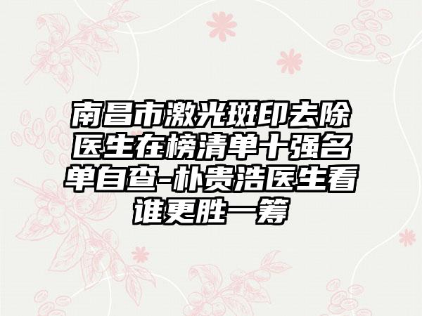 南昌市激光斑印去除医生在榜清单十强名单自查-朴贵浩医生看谁更胜一筹