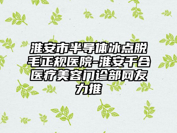 淮安市半导体冰点脱毛正规医院-淮安千合医疗美容门诊部网友力推