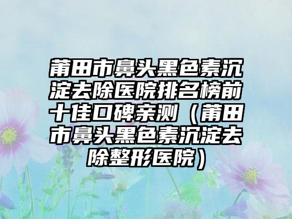 莆田市鼻头黑色素沉淀去除医院排名榜前十佳口碑亲测（莆田市鼻头黑色素沉淀去除整形医院）