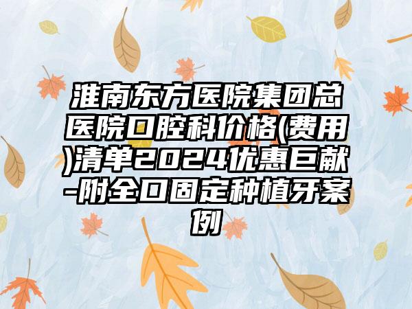 淮南东方医院集团总医院口腔科价格(费用)清单2024优惠巨献-附全口固定种植牙案例