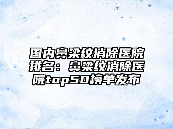 国内鼻梁纹消除医院排名：鼻梁纹消除医院top50榜单发布