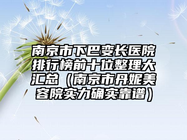 南京市下巴变长医院排行榜前十位整理大汇总（南京市丹妮美容院实力确实靠谱）