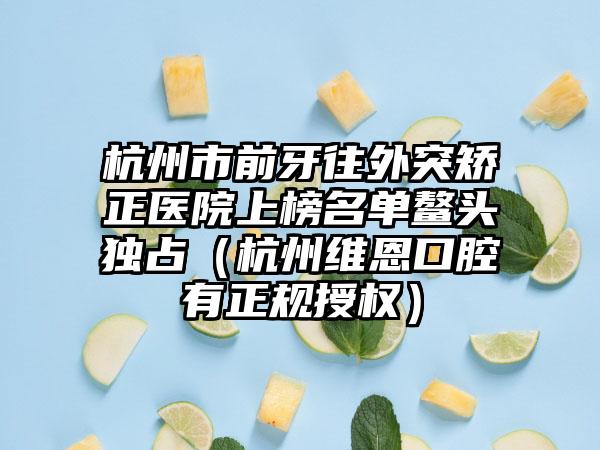 杭州市前牙往外突矫正医院上榜名单鳌头独占（杭州维恩口腔有正规授权）