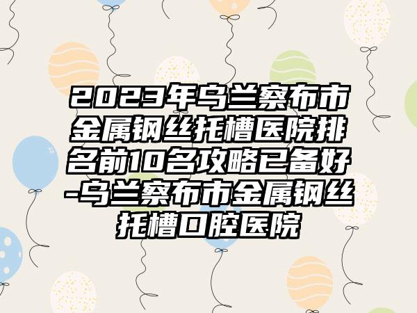 2023年乌兰察布市金属钢丝托槽医院排名前10名攻略已备好-乌兰察布市金属钢丝托槽口腔医院