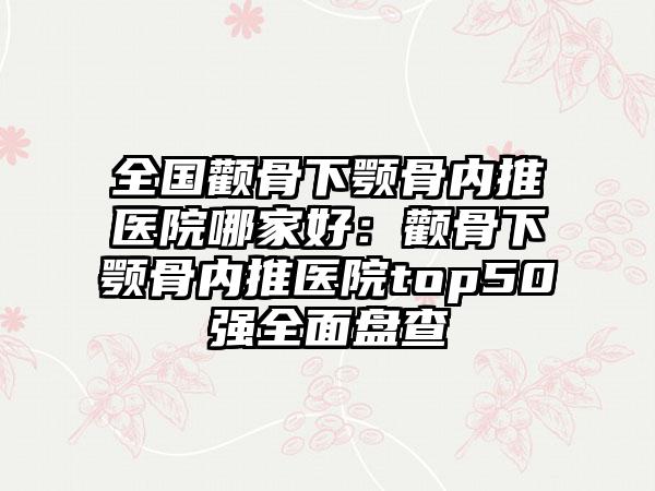 全国颧骨下颚骨内推医院哪家好：颧骨下颚骨内推医院top50强全面盘查