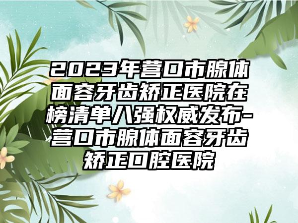 2023年营口市腺体面容牙齿矫正医院在榜清单八强权威发布-营口市腺体面容牙齿矫正口腔医院