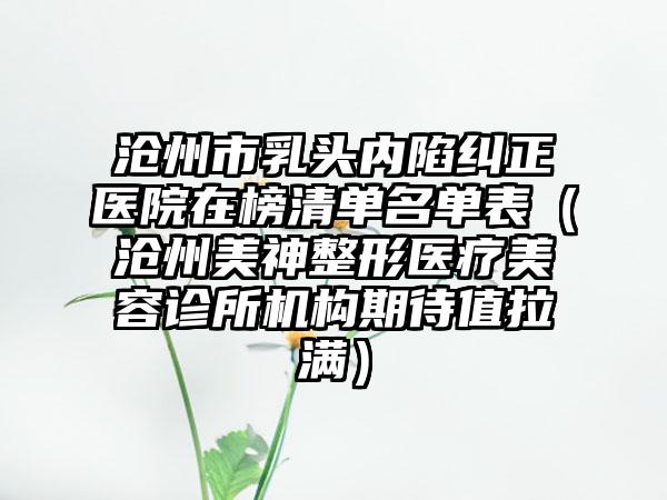 沧州市乳头内陷纠正医院在榜清单名单表（沧州美神整形医疗美容诊所机构期待值拉满）