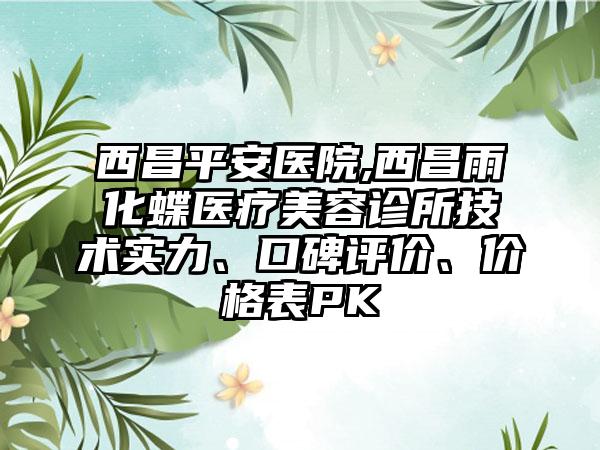 西昌平安医院,西昌雨化蝶医疗美容诊所技术实力、口碑评价、价格表PK