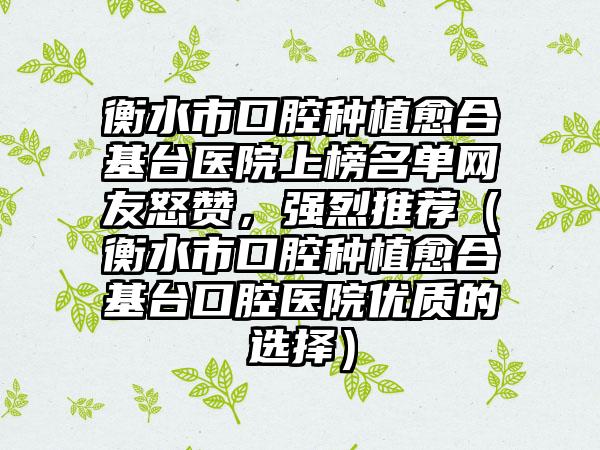 衡水市口腔种植愈合基台医院上榜名单网友怒赞，强烈推荐（衡水市口腔种植愈合基台口腔医院优质的选择）