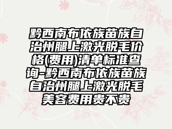 黔西南布依族苗族自治州腿上激光脱毛价格(费用)清单标准查询-黔西南布依族苗族自治州腿上激光脱毛美容费用贵不贵