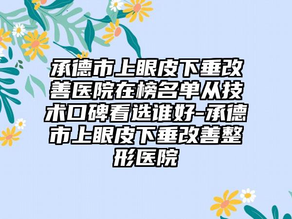 承德市上眼皮下垂改善医院在榜名单从技术口碑看选谁好-承德市上眼皮下垂改善整形医院